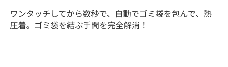 ワンタッチしてから数秒で、自動でゴミ袋を包んで、熱圧着。ゴミ袋を結ぶ手間を完全解消！